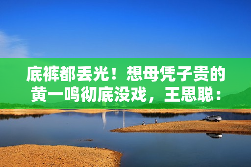底裤都丢光!想母凭子贵的黄一鸣彻底没戏,王思聪:排队都轮不上 底裤都丢光!想母凭子贵的黄一鸣彻底没戏,王思聪:排队都轮不上