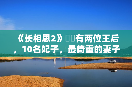 《长相思2》玱玹有两位王后，10名妃子，最倚重的妻子是她