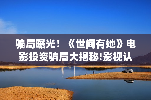 骗局曝光!《世间有她》电影投资骗局大揭秘!影视认购只是幌子!——抵制耐克(世界骗局档案) 骗局曝光!《世间有她》电影投资骗局大揭秘!影视认购只是幌子!——抵制耐克(世界骗局档案)