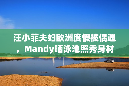 汪小菲夫妇欧洲度假被偶遇，Mandy晒泳池照秀身材，夫妻合体超甜