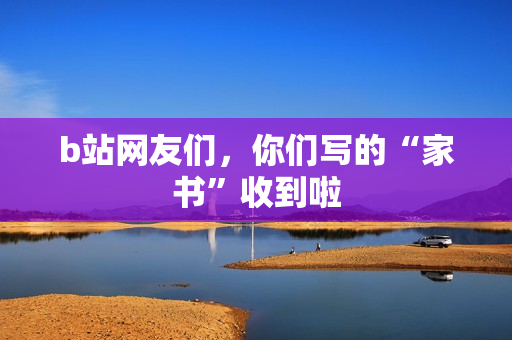 b站网友们，你们写的“家书”收到啦