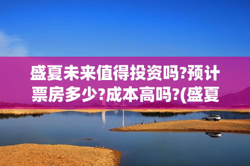 盛夏未来值得投资吗?预计票房多少?成本高吗?(盛夏未来深度解读)