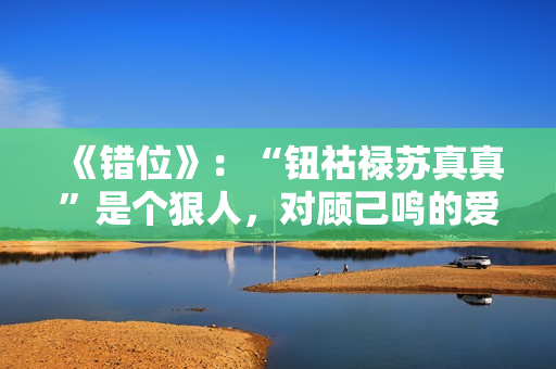 《错位》：“钮祜禄苏真真”是个狠人，对顾己鸣的爱，一言难尽