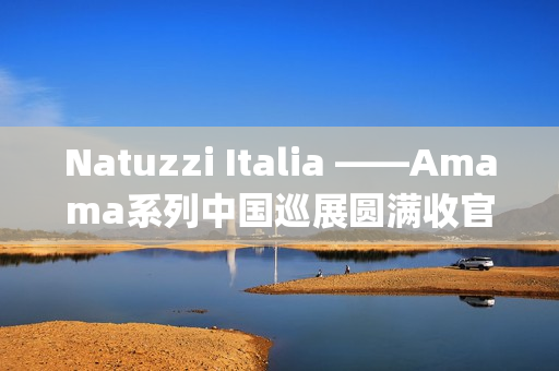 Natuzzi Italia ——Amama系列中国巡展圆满收官：以“Rooted in harmony”连接意式美学与东方生活(natuzziltalia)