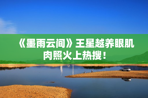 《墨雨云间》王星越养眼肌肉照火上热搜！