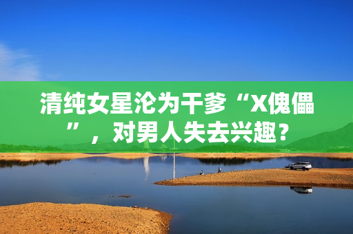 清纯女星沦为干爹“X傀儡”,对男人失去兴趣? 清纯女星沦为干爹“X傀儡”,对男人失去兴趣?