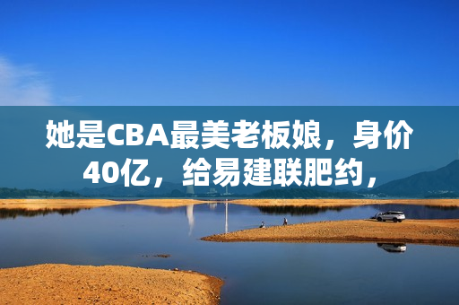 她是CBA最美老板娘，身价40亿，给易建联肥约，