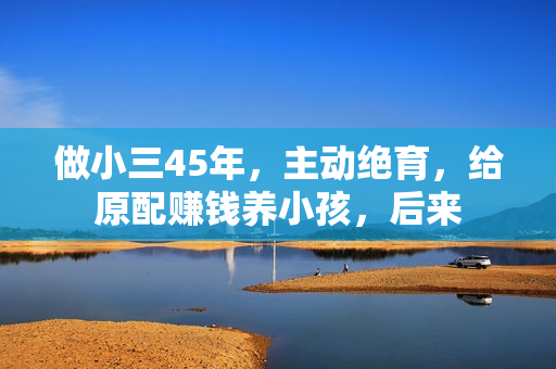 做小三45年，主动绝育，给原配赚钱养小孩，后来