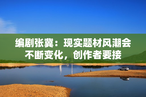 编剧张冀：现实题材风潮会不断变化，创作者要接