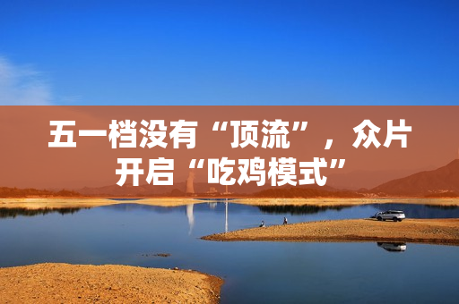 五一档没有“顶流”，众片开启“吃鸡模式”