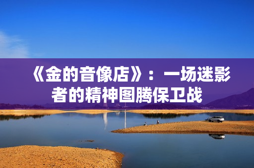 《金的音像店》:一场迷影者的精神图腾保卫战 《金的音像店》:一场迷影者的精神图腾保卫战