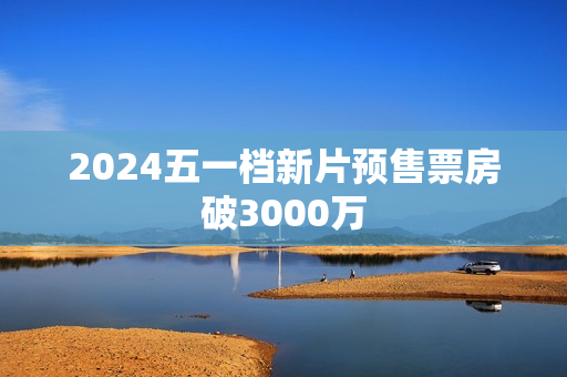2024五一档新片预售票房破3000万