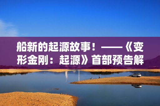 船新的起源故事!——《变形金刚:起源》首部预告解析 船新的起源故事!——《变形金刚:起源》首部预告解析