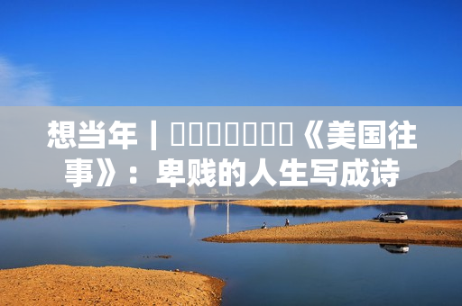 想当年｜​​​​​​​《美国往事》：卑贱的人生写成诗