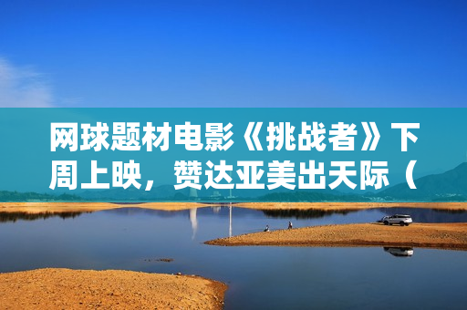 网球题材电影《挑战者》下周上映，赞达亚美出天际（内附多图）