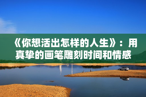 《你想活出怎样的人生》：用真挚的画笔雕刻时间和情感