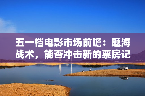 五一档电影市场前瞻：题海战术，能否冲击新的票房记录？