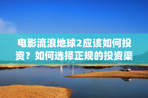 电影流浪地球2应该如何投资？如何选择正规的投资渠道？(流浪地球2观后感)
