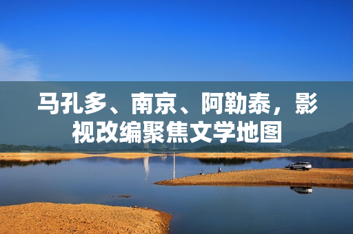 马孔多、南京、阿勒泰,影视改编聚焦文学地图 马孔多、南京、阿勒泰,影视改编聚焦文学地图
