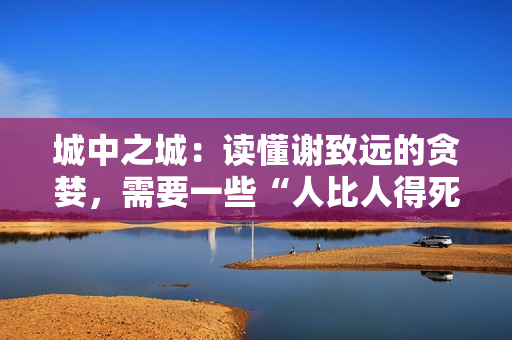 城中之城:读懂谢致远的贪婪,需要一些“人比人得死”的阅历 城中之城:读懂谢致远的贪婪,需要一些“人比人得死”的阅历