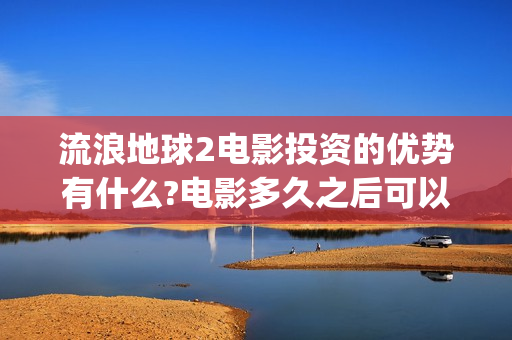 流浪地球2电影投资的优势有什么?电影多久之后可以分红？(流浪地球2电影票房)