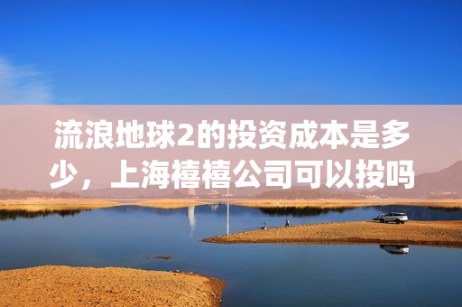 流浪地球2的投资成本是多少，上海禧禧公司可以投吗(流浪地球2的投资方有哪些?)