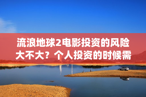 流浪地球2电影投资的风险大不大？个人投资的时候需要注意什么?(流浪地球2电影解说)