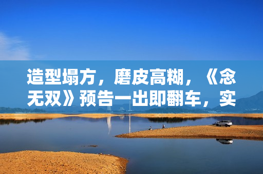 造型塌方，磨皮高糊，《念无双》预告一出即翻车，实在不行别播了