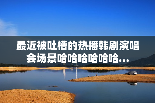 最近被吐槽的热播韩剧演唱会场景哈哈哈哈哈哈…