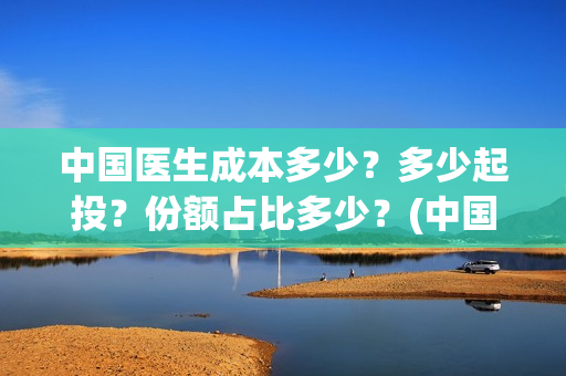 中国医生成本多少?多少起投?份额占比多少?(中国医生总投资多少钱) 中国医生成本多少?多少起投?份额占比多少?(中国医生总投资多少钱)