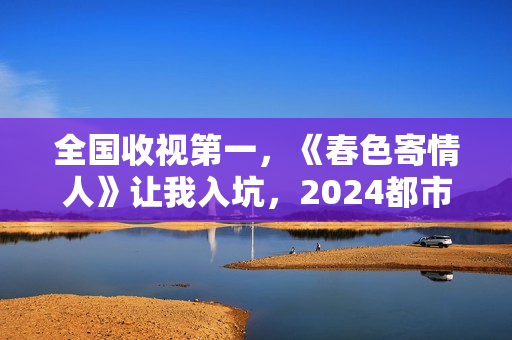 全国收视第一，《春色寄情人》让我入坑，2024都市剧出新“王者”