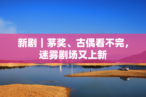 新剧｜茅奖、古偶看不完，迷雾剧场又上新
