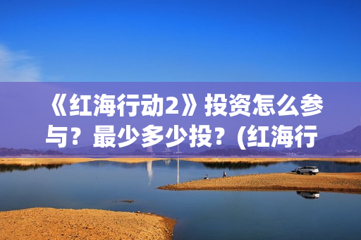 《红海行动2》投资怎么参与？最少多少投？(红海行动2蛟龙行动)