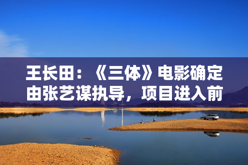 王长田:《三体》电影确定由张艺谋执导,项目进入前期运作 王长田:《三体》电影确定由张艺谋执导,项目进入前期运作