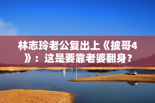 林志玲老公复出上《披哥4》:这是要靠老婆翻身? 林志玲老公复出上《披哥4》:这是要靠老婆翻身?