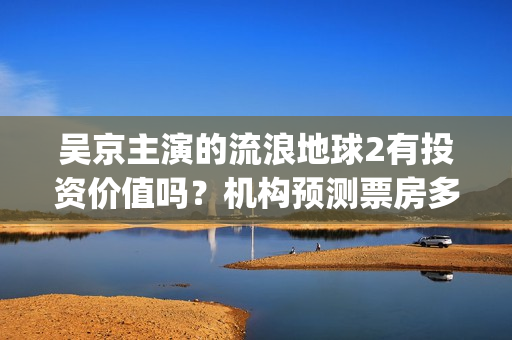 吴京主演的流浪地球2有投资价值吗？机构预测票房多少？利润空间大吗(流浪地球吴京扮演的角色叫什么名?)