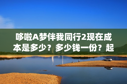 哆啦A梦伴我同行2现在成本是多少?多少钱一份?起投门槛是多少?(哆啦a梦伴我同行3普通话免费观看) 哆啦A梦伴我同行2现在成本是多少?多少钱一份?起投门槛是多少?(哆啦a梦伴我同行3普通话免费观看)