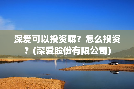 深爱可以投资嘛?怎么投资?(深爱股份有限公司) 深爱可以投资嘛?怎么投资?(深爱股份有限公司)