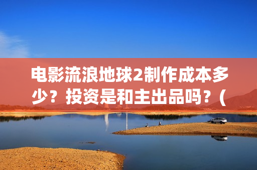 电影流浪地球2制作成本多少？投资是和主出品吗？(电影流浪地球2演员表)