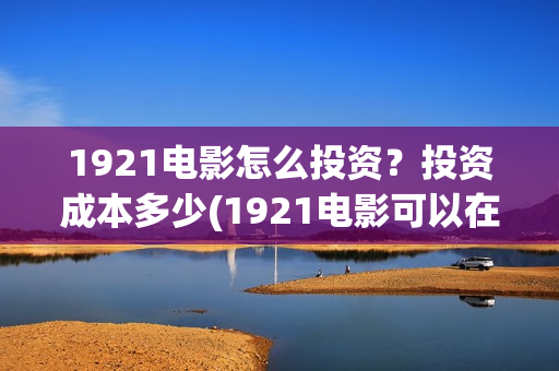 1921电影怎么投资？投资成本多少(1921电影可以在手机上看吗)