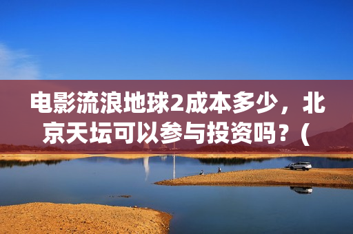 电影流浪地球2成本多少，北京天坛可以参与投资吗？(电影流浪地球2完整版)