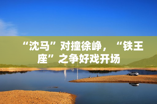 “沈马”对撞徐峥,“铁王座”之争好戏开场 “沈马”对撞徐峥,“铁王座”之争好戏开场