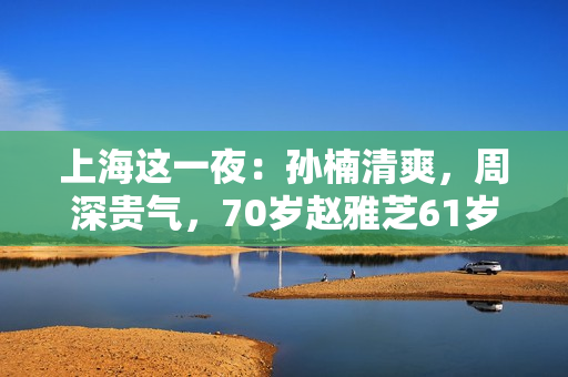 上海这一夜：孙楠清爽，周深贵气，70岁赵雅芝61岁叶童同框差距大