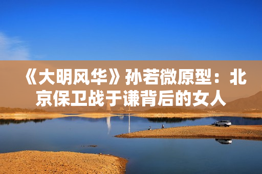 《大明风华》孙若微原型:北京保卫战于谦背后的女人 《大明风华》孙若微原型:北京保卫战于谦背后的女人