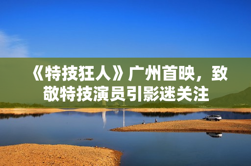《特技狂人》广州首映，致敬特技演员引影迷关注