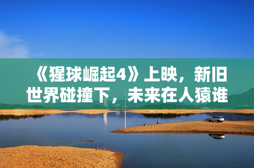 《猩球崛起4》上映，新旧世界碰撞下，未来在人猿谁手中？