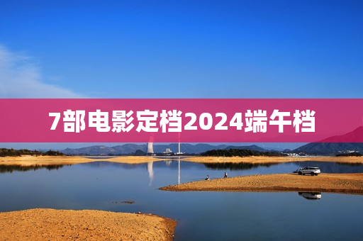 7部电影定档2024端午档