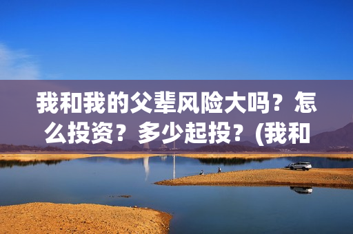我和我的父辈风险大吗?怎么投资?多少起投?(我和我的父辈原形) 我和我的父辈风险大吗?怎么投资?多少起投?(我和我的父辈原形)