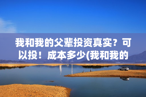 我和我的父辈投资真实？可以投！成本多少(我和我的父辈 总投资)