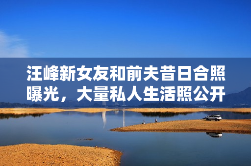 汪峰新女友和前夫昔日合照曝光，大量私人生活照公开